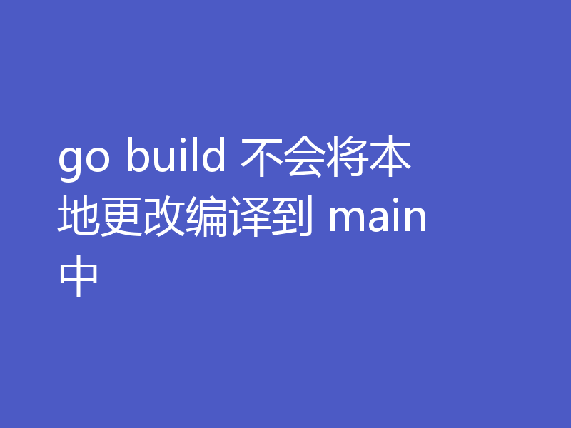 go build 不会将本地更改编译到 main 中