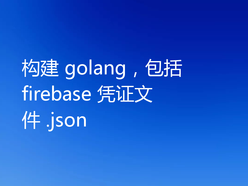 构建 golang，包括 firebase 凭证文件 .json