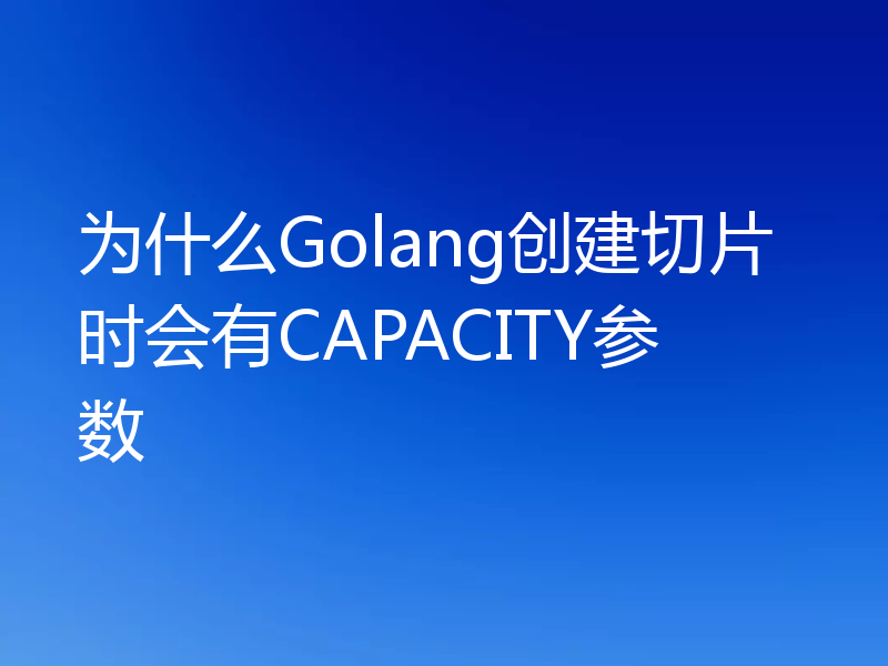 为什么Golang创建切片时会有CAPACITY参数