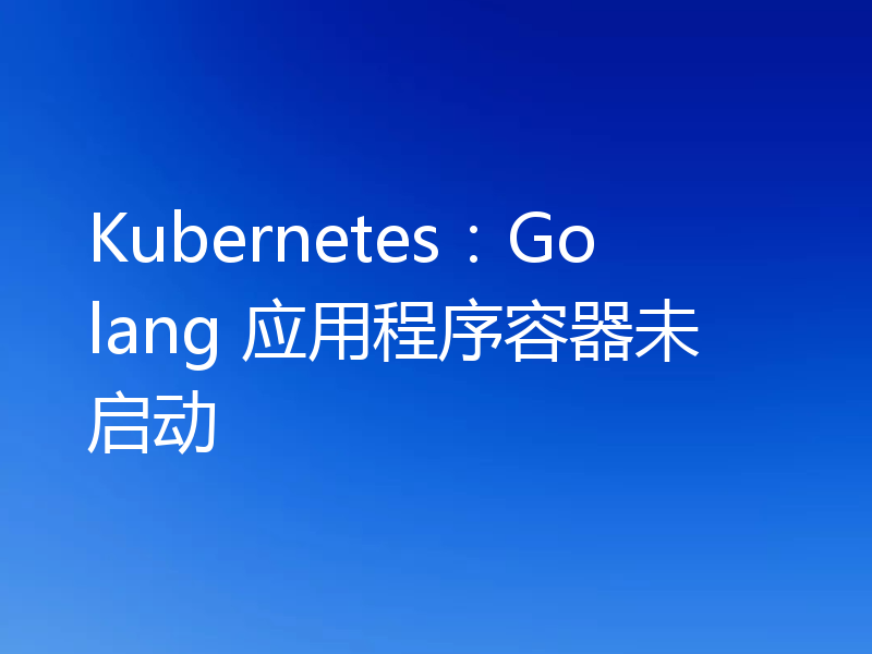 Kubernetes：Golang 应用程序容器未启动