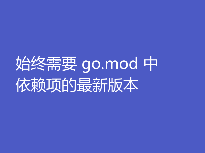 始终需要 go.mod 中依赖项的最新版本