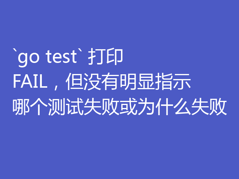`go test` 打印 FAIL，但没有明显指示哪个测试失败或为什么失败
