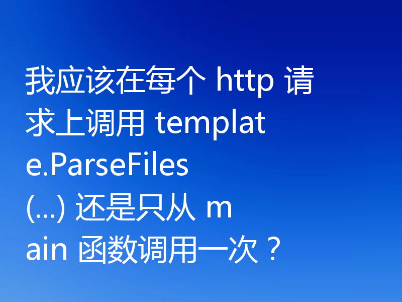 我应该在每个 http 请求上调用 template.ParseFiles(...) 还是只从 main 函数调用一次？