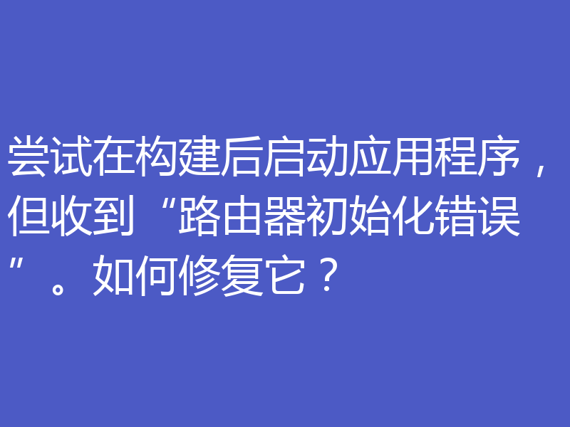 尝试在构建后启动应用程序，但收到“路由器初始化错误”。如何修复它？