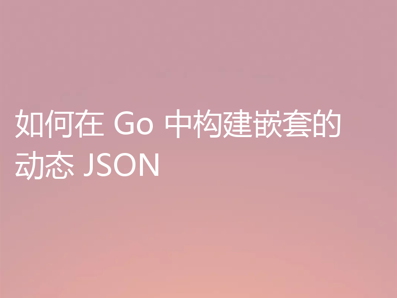 如何在 Go 中构建嵌套的动态 JSON