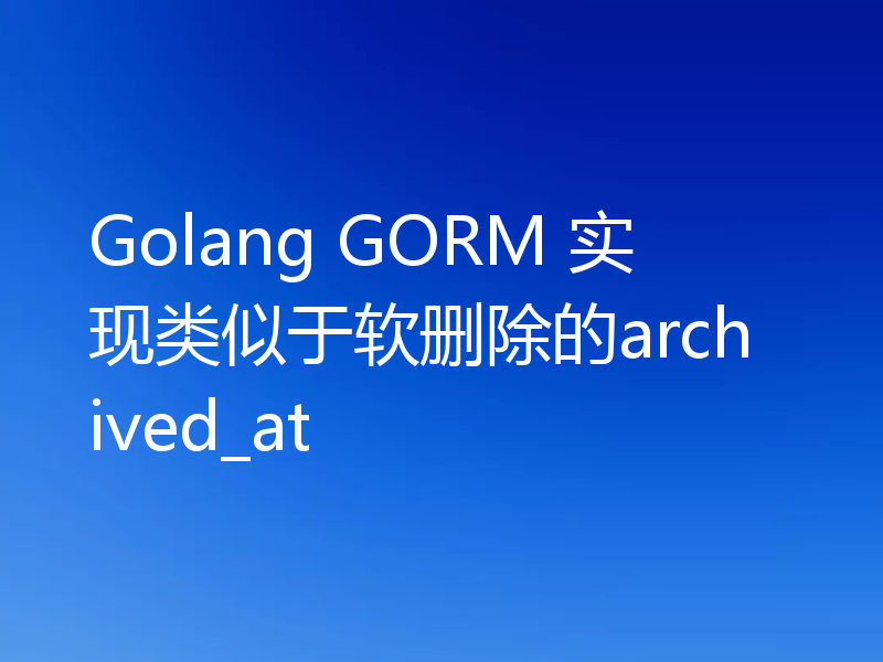 Golang GORM 实现类似于软删除的archived_at