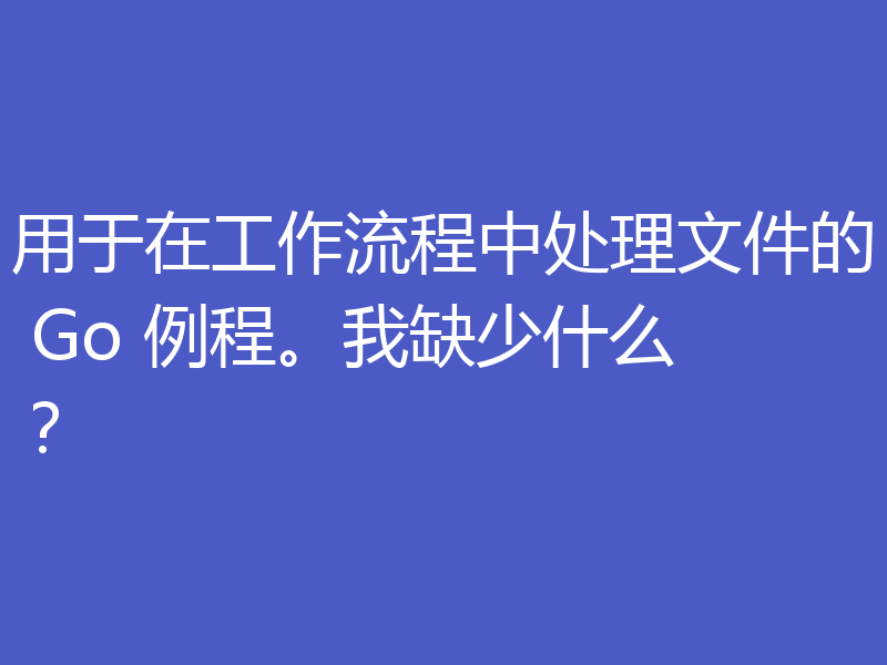 用于在工作流程中处理文件的 Go 例程。我缺少什么？