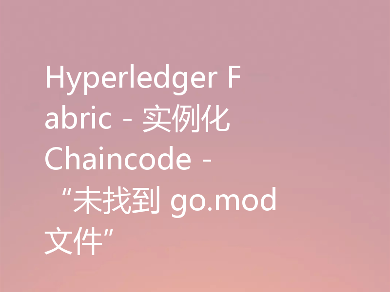 Hyperledger Fabric - 实例化 Chaincode - “未找到 go.mod 文件”