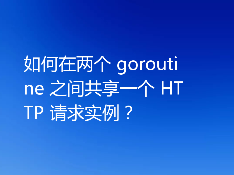 如何在两个 goroutine 之间共享一个 HTTP 请求实例？