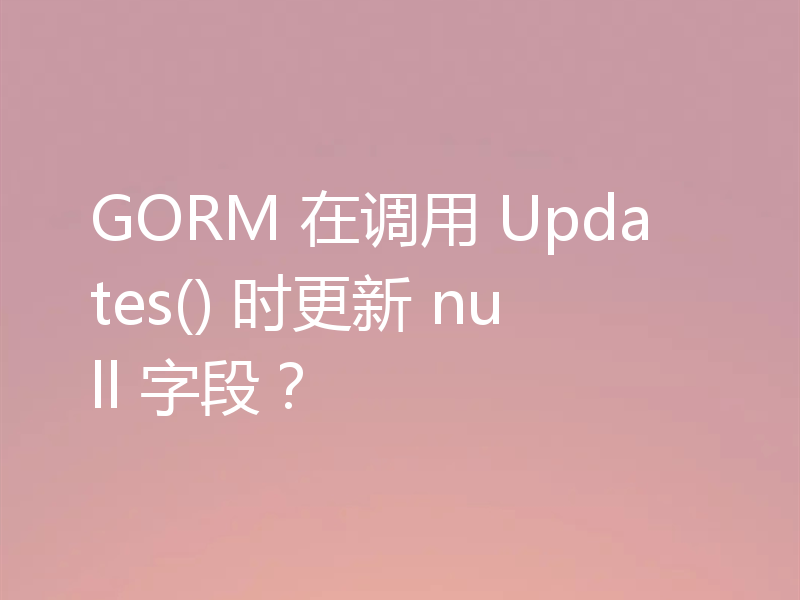 GORM 在调用 Updates() 时更新 null 字段？