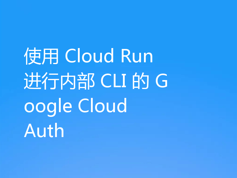 使用 Cloud Run 进行内部 CLI 的 Google Cloud Auth