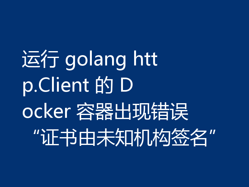 运行 golang http.Client 的 Docker 容器出现错误“证书由未知机构签名”