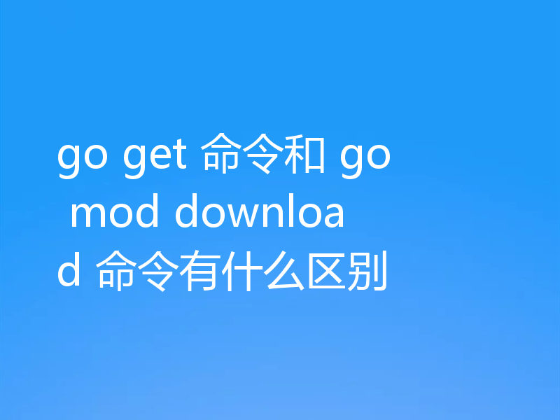go get 命令和 go mod download 命令有什么区别