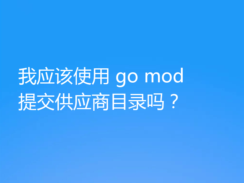 我应该使用 go mod 提交供应商目录吗？