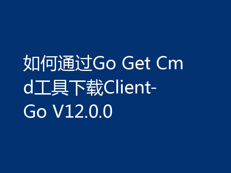 如何通过Go Get Cmd工具下载Client-Go V12.0.0
