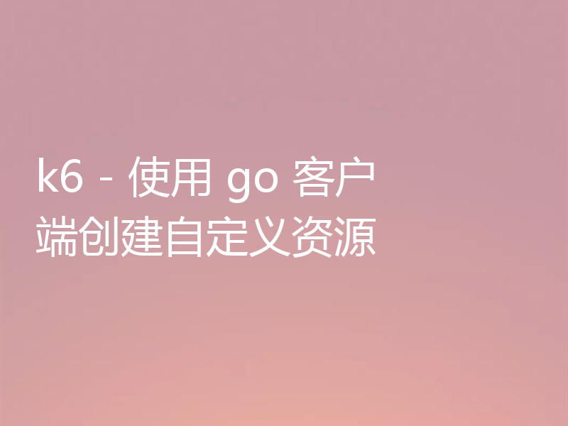 k6 - 使用 go 客户端创建自定义资源