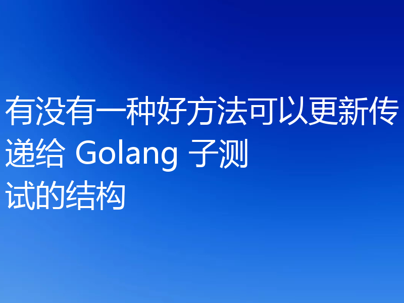 有没有一种好方法可以更新传递给 Golang 子测试的结构