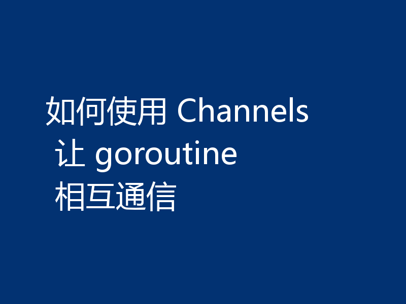 如何使用 Channels 让 goroutine 相互通信