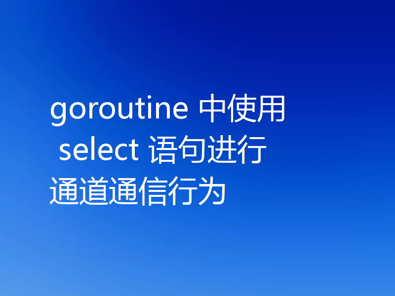 goroutine 中使用 select 语句进行通道通信行为