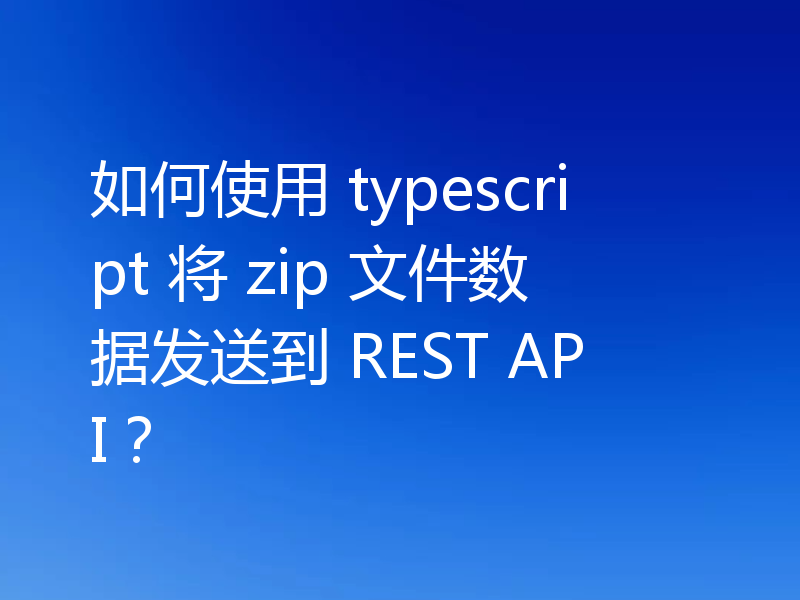 如何使用 typescript 将 zip 文件数据发送到 REST API？