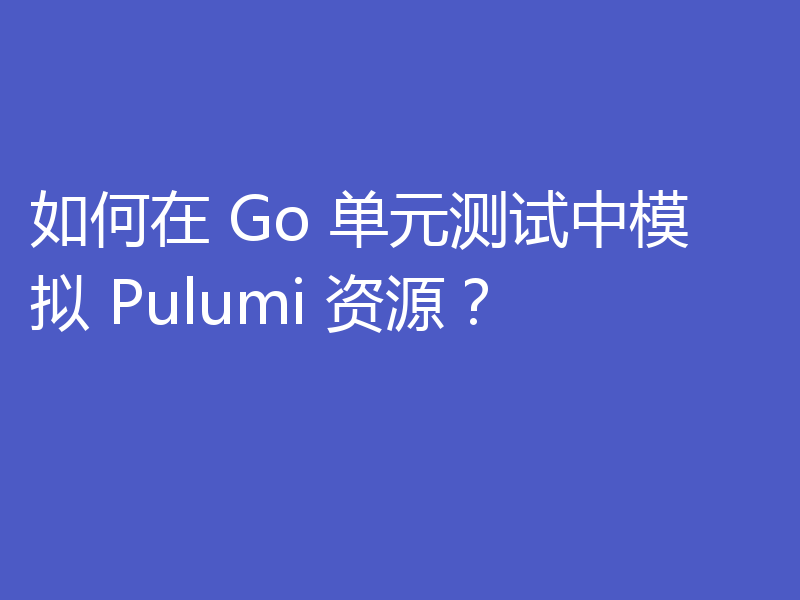 如何在 Go 单元测试中模拟 Pulumi 资源？