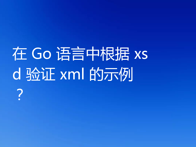 在 Go 语言中根据 xsd 验证 xml 的示例？