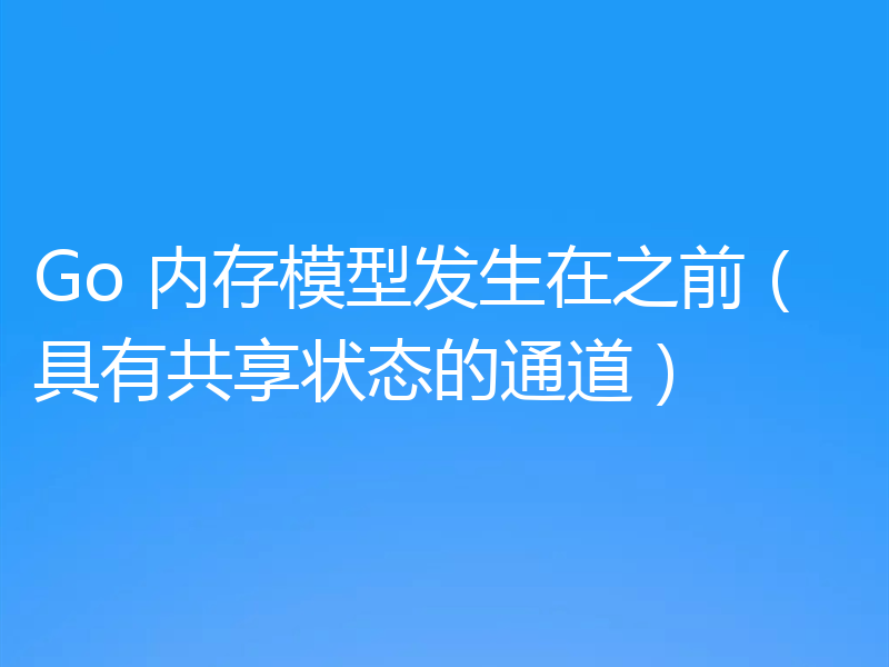 Go 内存模型发生在之前（具有共享状态的通道）