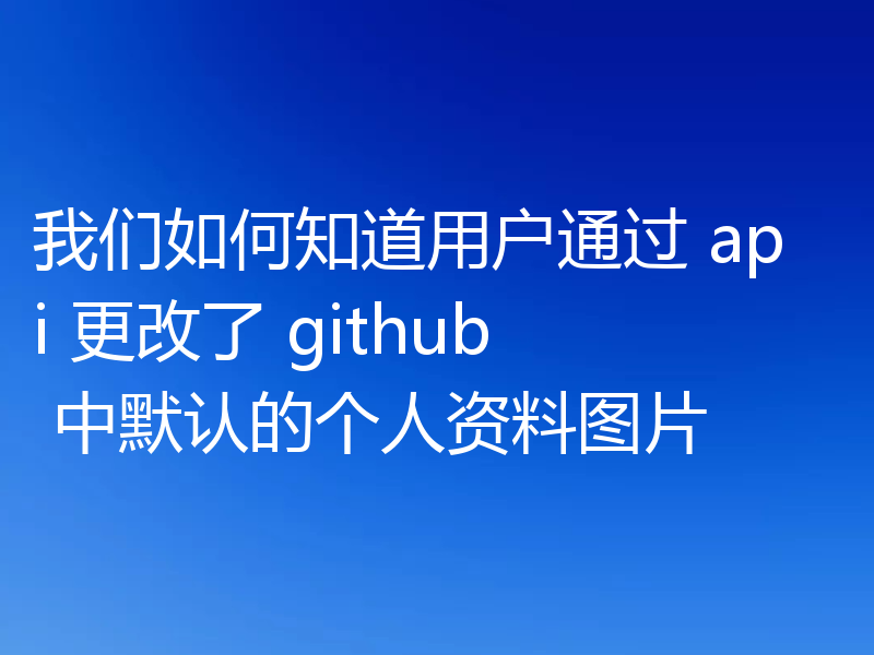 我们如何知道用户通过 api 更改了 github 中默认的个人资料图片