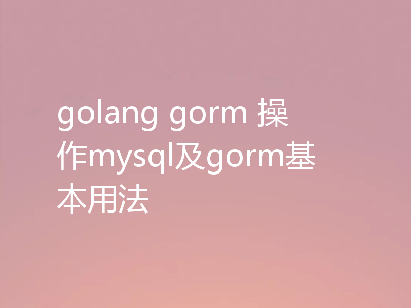golang gorm 操作mysql及gorm基本用法