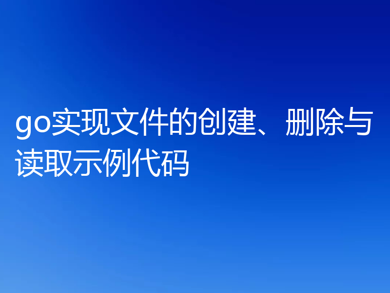 go实现文件的创建、删除与读取示例代码