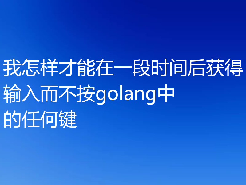 我怎样才能在一段时间后获得输入而不按golang中的任何键