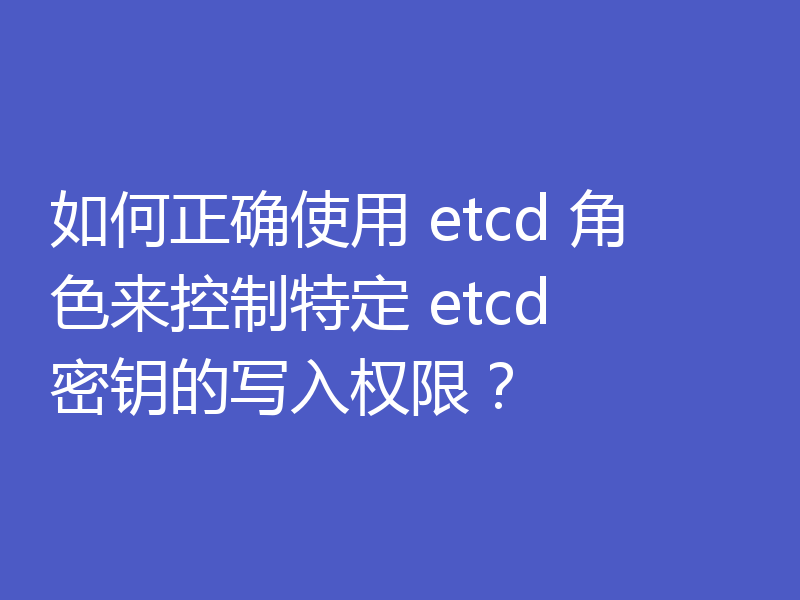 如何正确使用 etcd 角色来控制特定 etcd 密钥的写入权限？