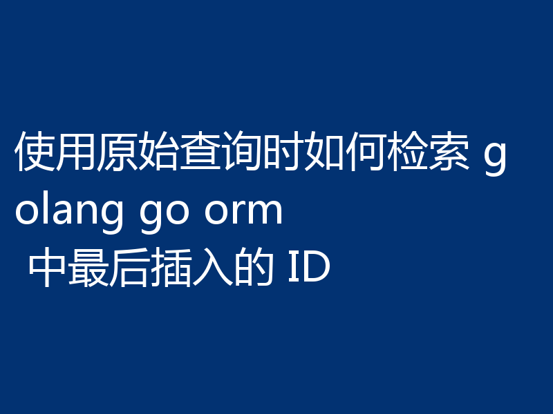 使用原始查询时如何检索 golang go orm 中最后插入的 ID
