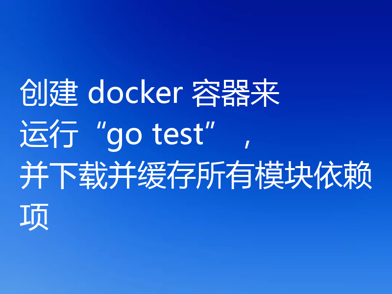 创建 docker 容器来运行“go test”，并下载并缓存所有模块依赖项