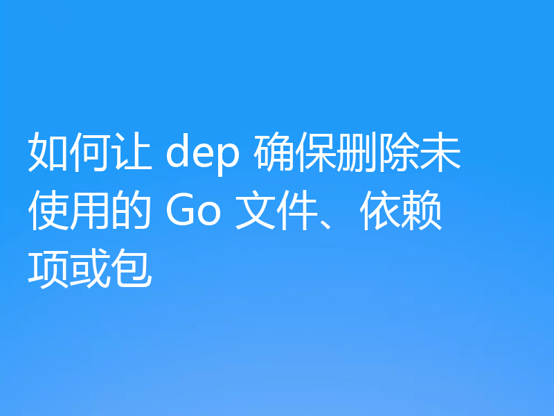 如何让 dep 确保删除未使用的 Go 文件、依赖项或包