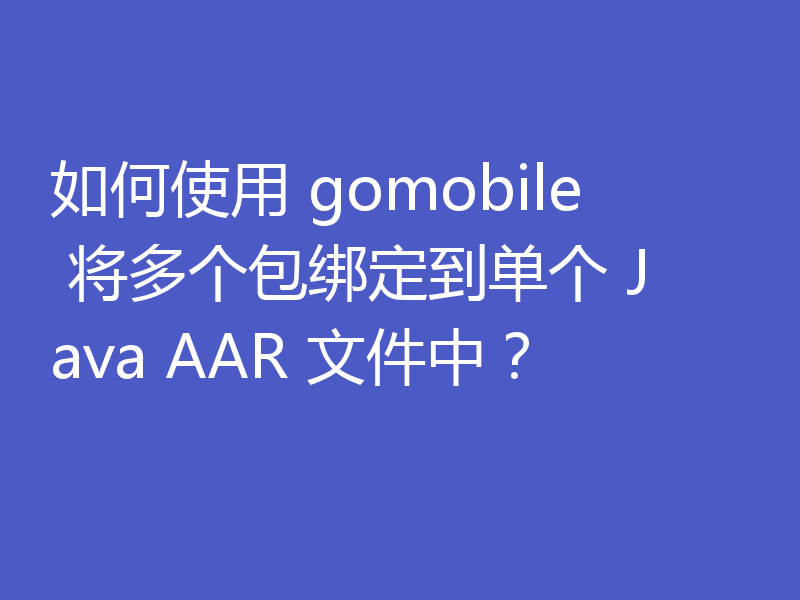 如何使用 gomobile 将多个包绑定到单个 Java AAR 文件中？