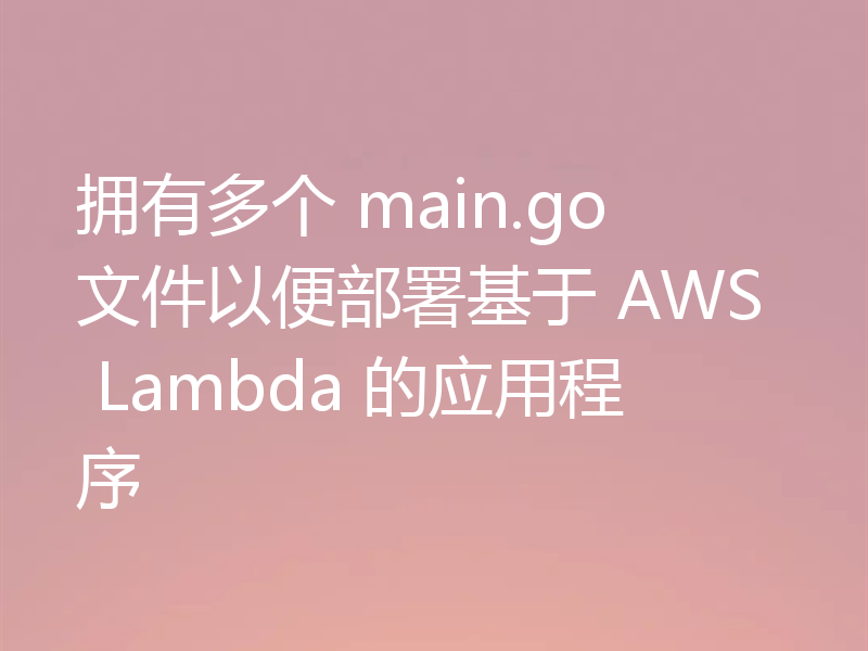 拥有多个 main.go 文件以便部署基于 AWS Lambda 的应用程序