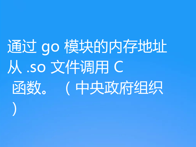 通过 go 模块的内存地址从 .so 文件调用 C 函数。 （中央政府组织）