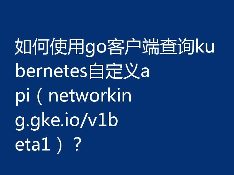 如何使用go客户端查询kubernetes自定义api（networking.gke.io/v1beta1）？
