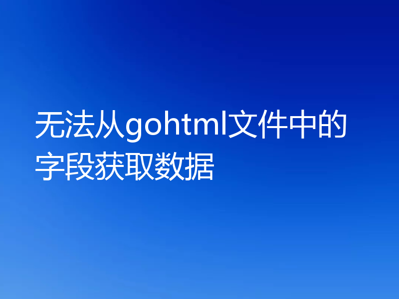 无法从gohtml文件中的字段获取数据