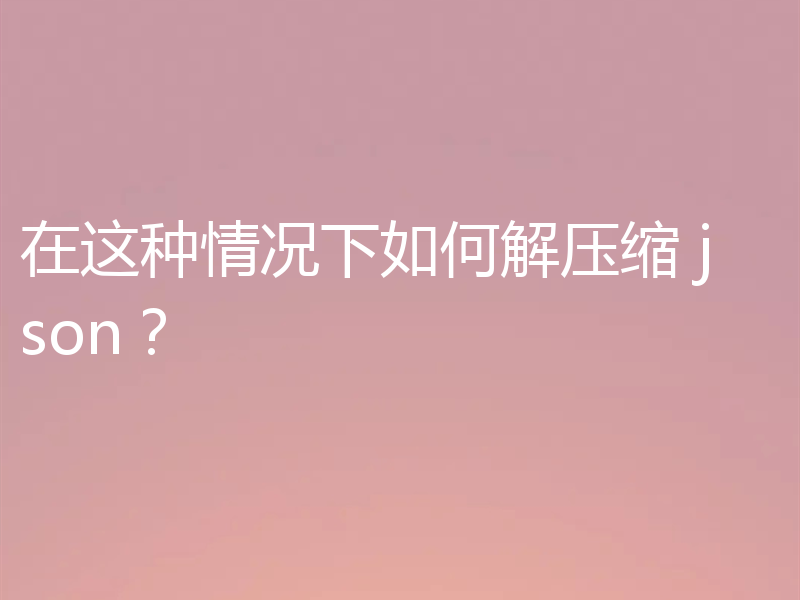 在这种情况下如何解压缩 json？