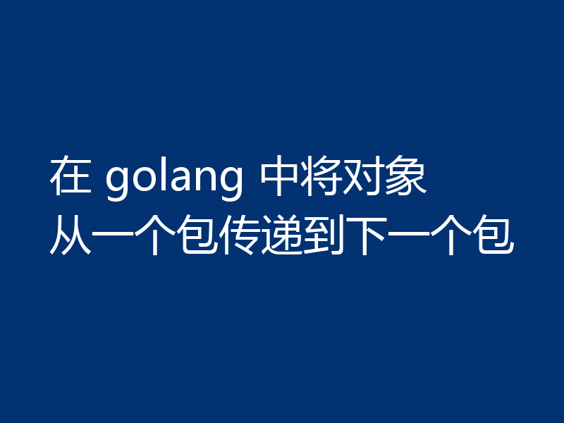 在 golang 中将对象从一个包传递到下一个包