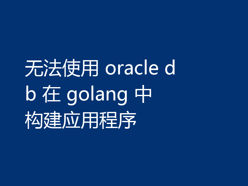 无法使用 oracle db 在 golang 中构建应用程序