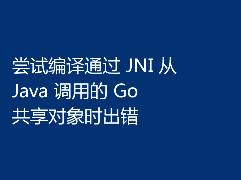 尝试编译通过 JNI 从 Java 调用的 Go 共享对象时出错