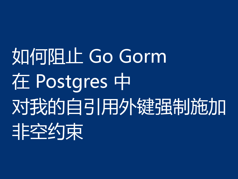 如何阻止 Go Gorm 在 Postgres 中对我的自引用外键强制施加非空约束