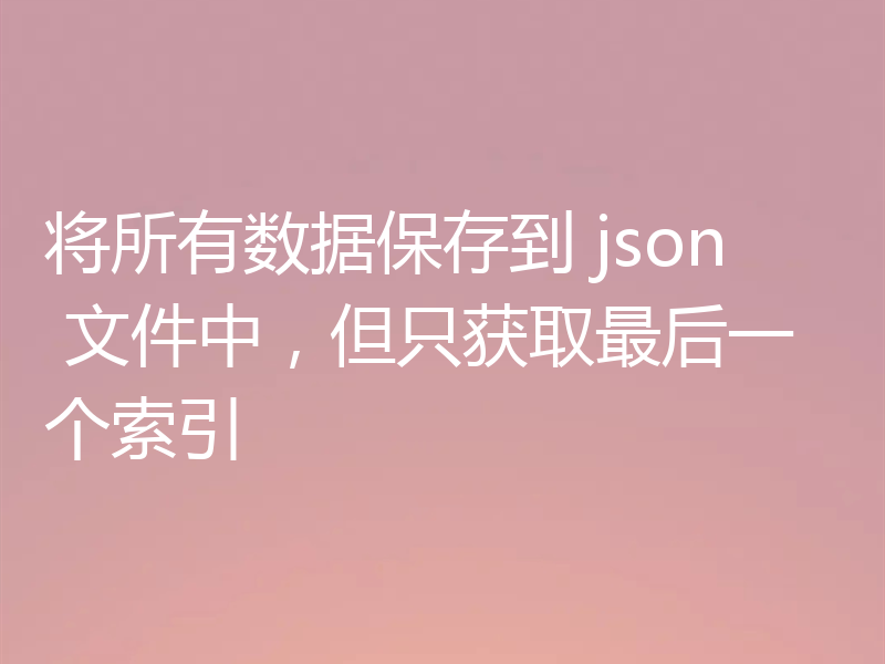 将所有数据保存到 json 文件中，但只获取最后一个索引