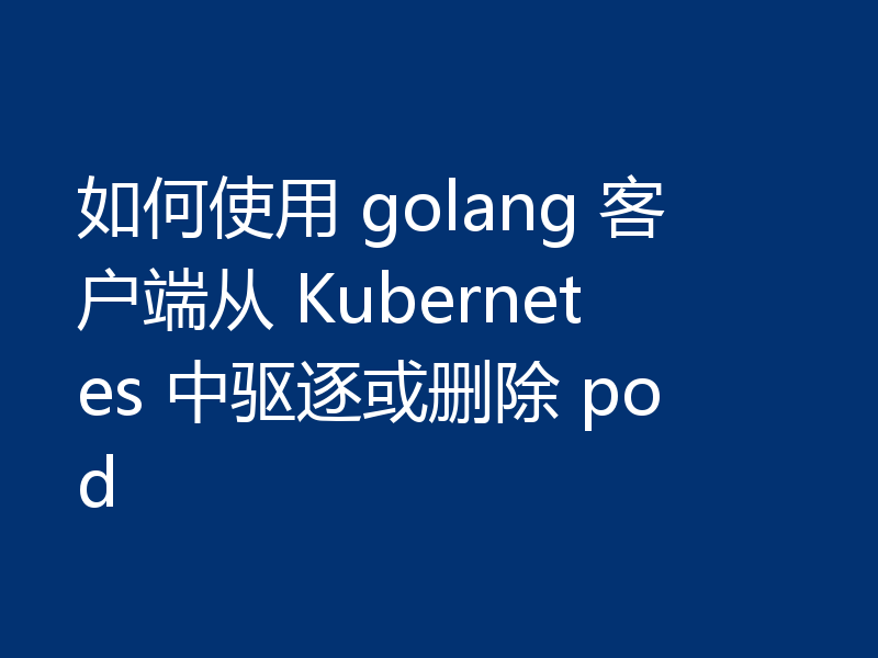 如何使用 golang 客户端从 Kubernetes 中驱逐或删除 pod
