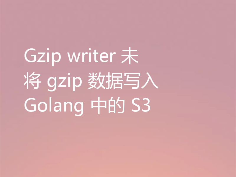 Gzip writer 未将 gzip 数据写入 Golang 中的 S3