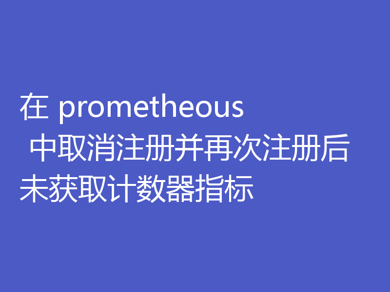 在 prometheous 中取消注册并再次注册后未获取计数器指标