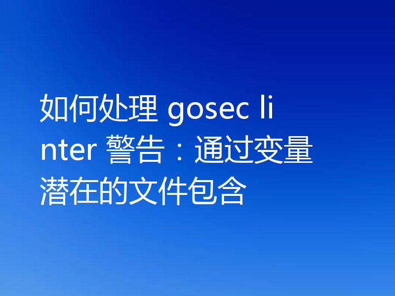 如何处理 gosec linter 警告：通过变量潜在的文件包含